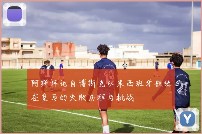 阿斯评论自博斯克以来西班牙教练在皇马的失败历程与挑战