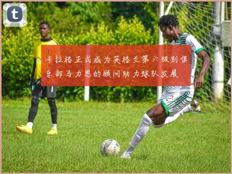 卡拉格正式成为英格兰第六级别俱乐部马力恩的顾问助力球队发展