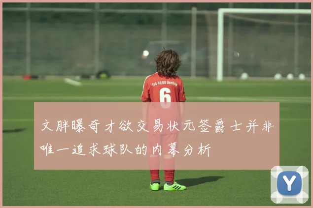 文胖曝奇才欲交易状元签爵士并非唯一追求球队的内幕分析