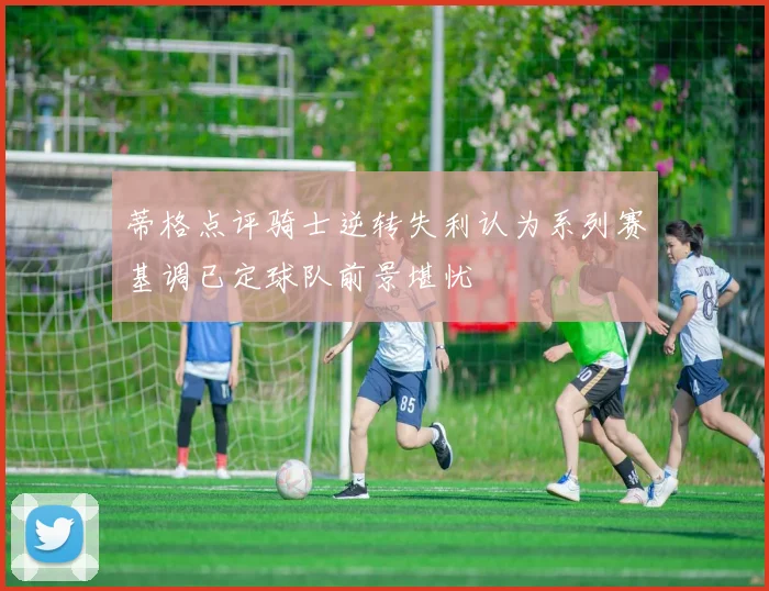 蒂格点评骑士逆转失利认为系列赛基调已定球队前景堪忧